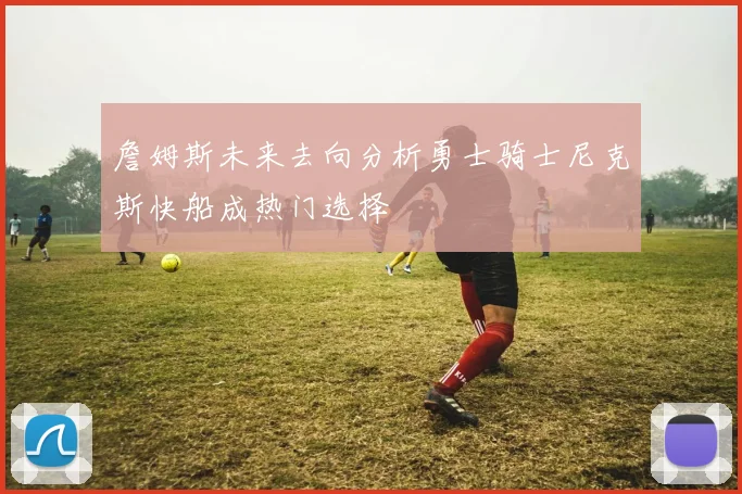 詹姆斯未来去向分析勇士骑士尼克斯快船成热门选择
