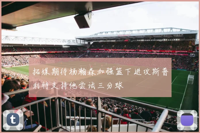 拓媒期待杨瀚森加强篮下进攻斯普利特支持他尝试三分球