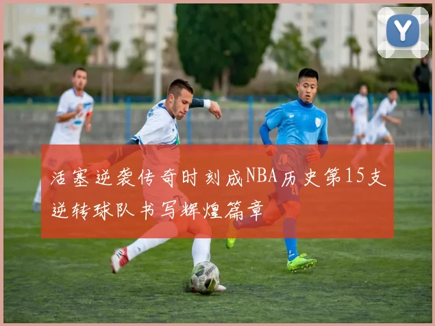 活塞逆袭传奇时刻成NBA历史第15支逆转球队书写辉煌篇章