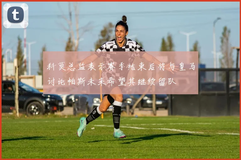 科莫总监表示赛季结束后将与皇马讨论帕斯未来希望其继续留队