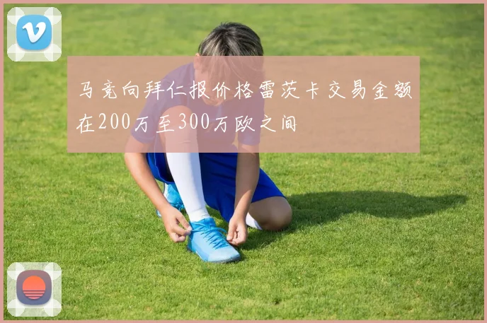 马竞向拜仁报价格雷茨卡交易金额在200万至300万欧之间