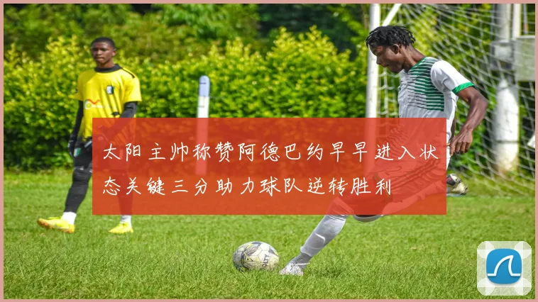 太阳主帅称赞阿德巴约早早进入状态关键三分助力球队逆转胜利