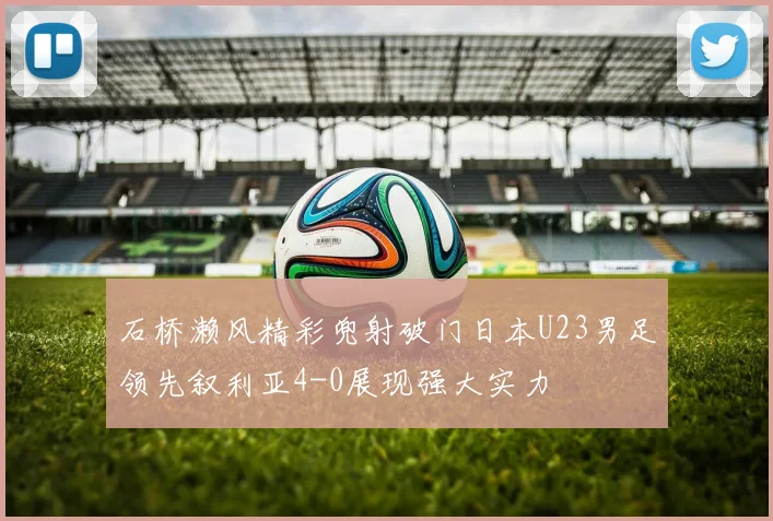 石桥濑风精彩兜射破门日本U23男足领先叙利亚4-0展现强大实力