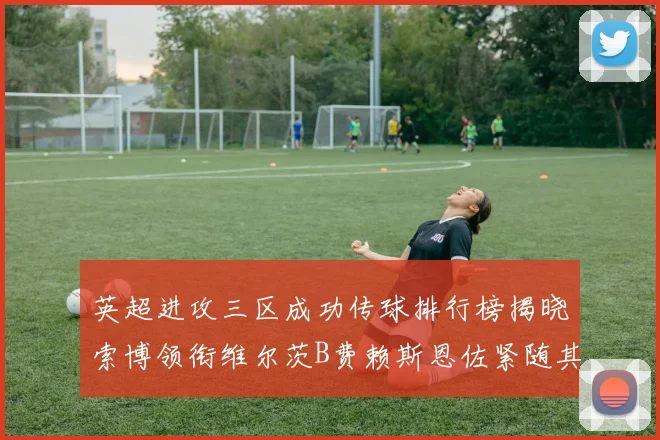 英超进攻三区成功传球排行榜揭晓索博领衔维尔茨B费赖斯恩佐紧随其后