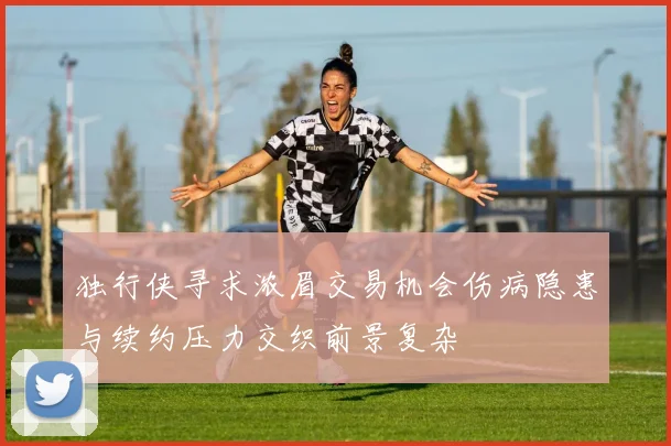 独行侠寻求浓眉交易机会伤病隐患与续约压力交织前景复杂