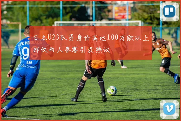 日本U23队员身价高达100万欧以上却仅两人参赛引发热议