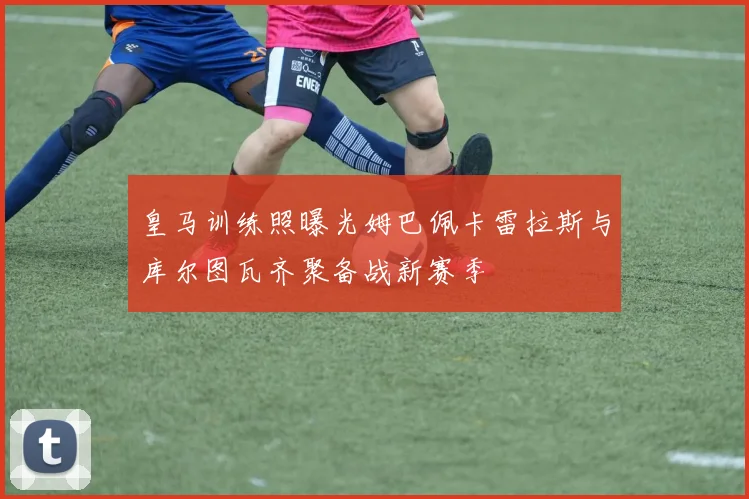 皇马训练照曝光姆巴佩卡雷拉斯与库尔图瓦齐聚备战新赛季