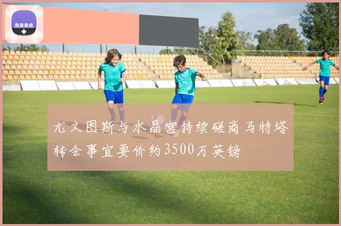 尤文图斯与水晶宫持续磋商马特塔转会事宜要价约3500万英镑