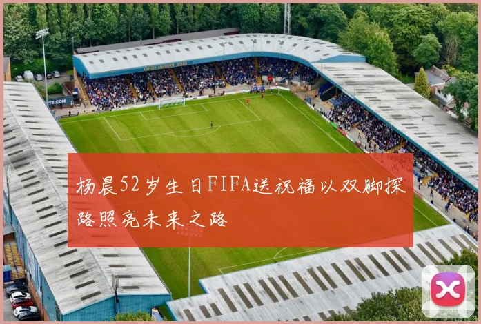 杨晨52岁生日FIFA送祝福以双脚探路照亮未来之路