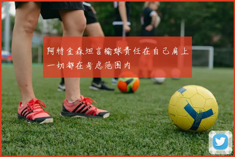 阿特金森坦言输球责任在自己肩上一切都在考虑范围内