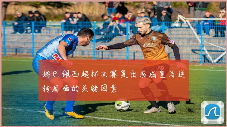 姆巴佩西超杯决赛复出或成皇马逆转局面的关键因素