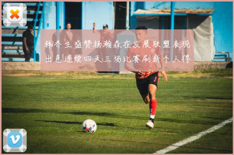韩乔生盛赞杨瀚森在发展联盟表现出色连续四天三场比赛刷新个人得分与篮板纪录